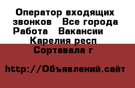  Оператор входящих звонков - Все города Работа » Вакансии   . Карелия респ.,Сортавала г.